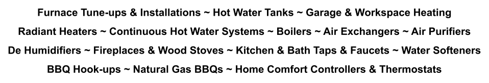 Furnace Tune-ups & Installations ~ Hot Water Tanks ~ Garage & Workspace Heating Radiant Heaters ~ Continuous Hot Water Systems ~ Boilers ~ Air Exchangers ~ Air Purifiers De Humidifiers ~ Fireplaces & Wood Stoves ~ Kitchen & Bath Taps & Faucets ~ Water Softeners BBQ Hook-ups ~ Natural Gas BBQs ~ Home Comfort Controllers & Thermostats